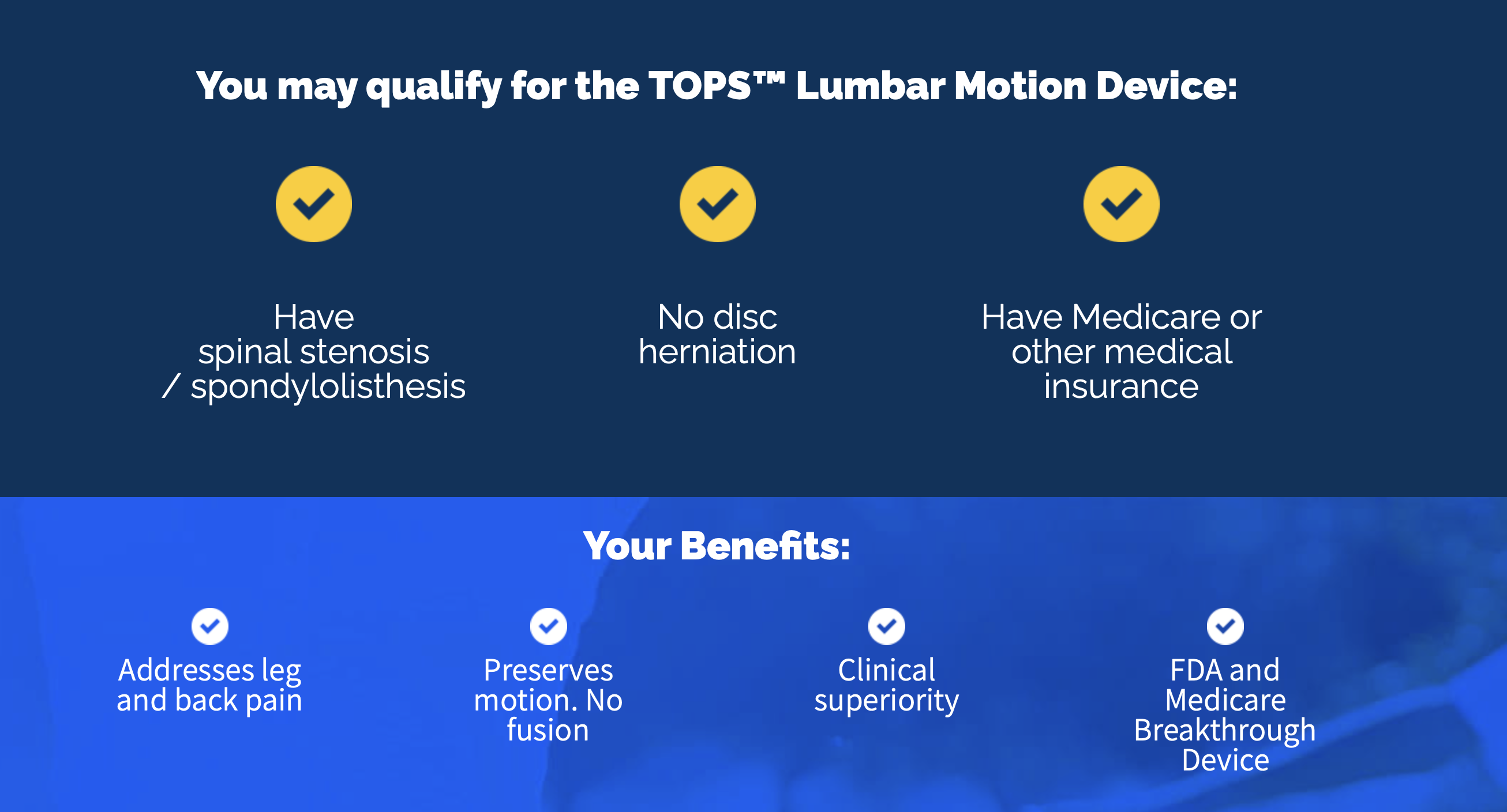You may qualify for the TOPS Lumbar Motion Device if you have spinal stenosis or spondylolisthesis, no disc herniation, and Medicare or other medical insurance. Benefits: addresses leg and back pain, preserves motion with no fusion, clinical superiority, and FDA and Medicare Breakthrough Device.
